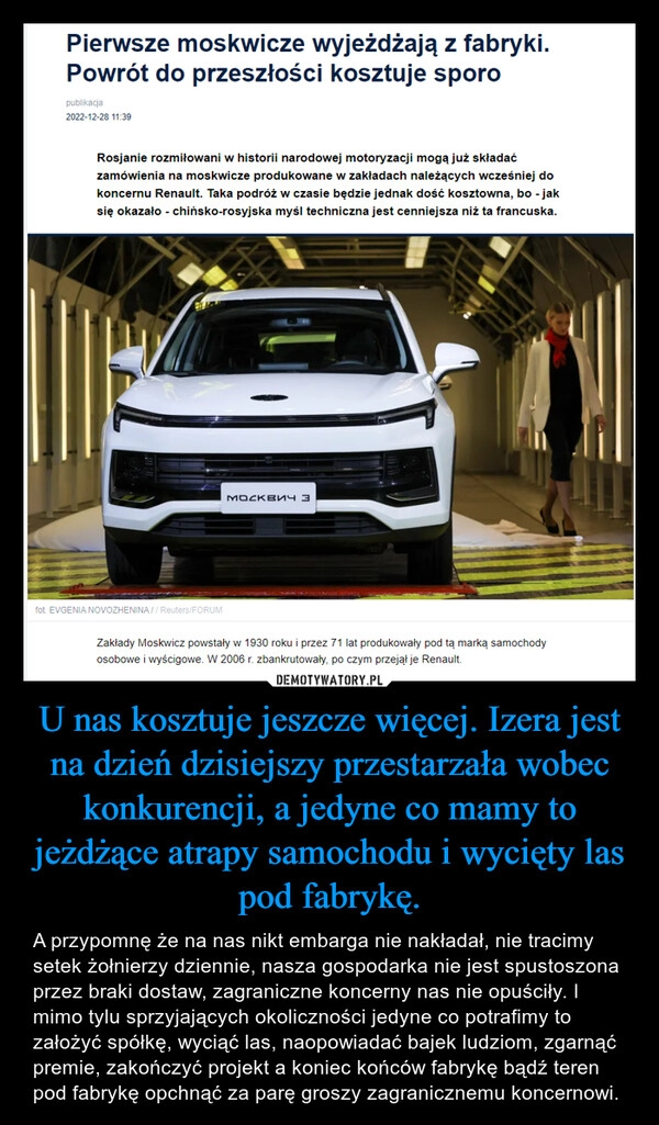 
    
U nas kosztuje jeszcze więcej. Izera jest na dzień dzisiejszy przestarzała wobec konkurencji, a jedyne co mamy to jeżdżące atrapy samochodu i wycięty las pod fabrykę. 