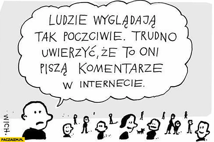 
    Ludzie wyglądają tak poczciwie, trudno uwierzyć, że to oni piszą komentarze w internecie