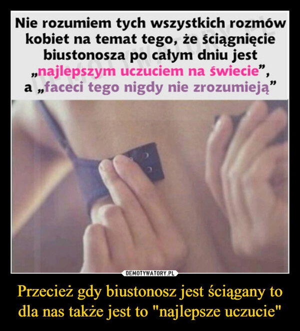 
    Przecież gdy biustonosz jest ściągany to dla nas także jest to "najlepsze uczucie"