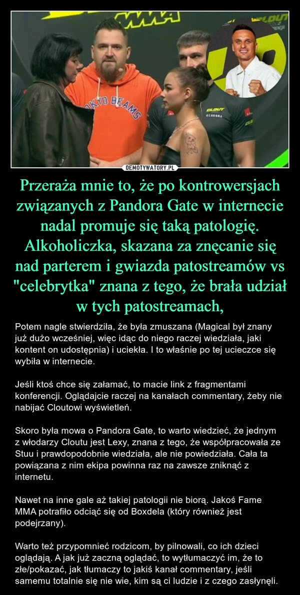 
    Przeraża mnie to, że po kontrowersjach związanych z Pandora Gate w internecie nadal promuje się taką patologię. Alkoholiczka, skazana za znęcanie się nad parterem i gwiazda patostreamów vs "celebrytka" znana z tego, że brała udział w tych patostreamach,