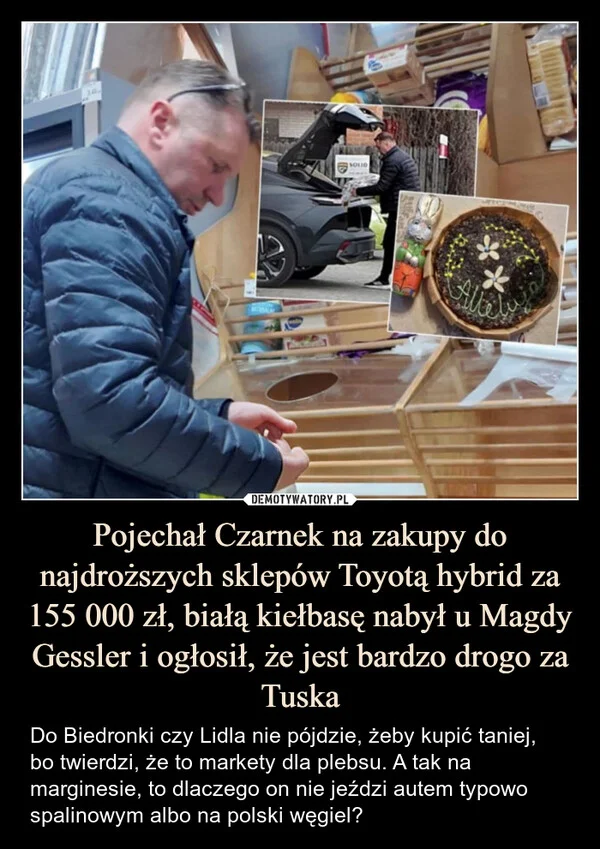 
    Pojechał Czarnek na zakupy do najdroższych sklepów Toyotą hybrid za 155 000 zł, białą kiełbasę nabył u Magdy Gessler i ogłosił, że jest bardzo drogo za Tuska
