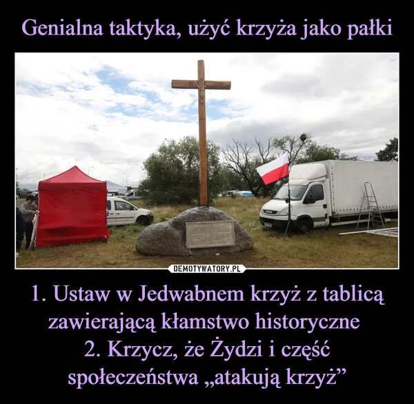
    Genialna taktyka, użyć krzyża jako pałki 1. Ustaw w Jedwabnem krzyż z tablicą zawierającą kłamstwo historyczne 2. Krzycz, że Żydzi i część społeczeństwa „atakują krzyż”