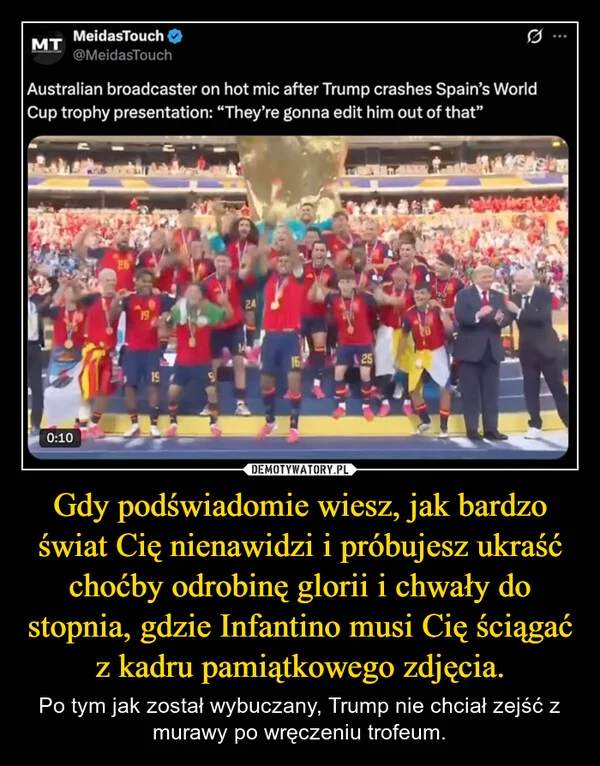 
    Gdy podświadomie wiesz, jak bardzo świat Cię nienawidzi i próbujesz ukraść choćby odrobinę glorii i chwały do stopnia, gdzie Infantino musi Cię ściągać z kadru pamiątkowego zdjęcia.