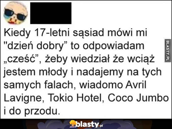 
    Kiedy 17-letni sąsiad mówi dzień dobry odpowiadam cześć, żeby wiedział, że wciąż jestem młody i nadajemy na tych samych falach wiadomo Avril Lavigne, Tokio Hotel, Coco Jumbo i do przodu