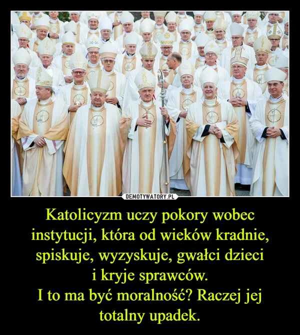 
    Katolicyzm uczy pokory wobec instytucji, która od wieków kradnie, spiskuje, wyzyskuje, gwałci dzieci i kryje sprawców. I to ma być moralność? Raczej jej totalny upadek.
