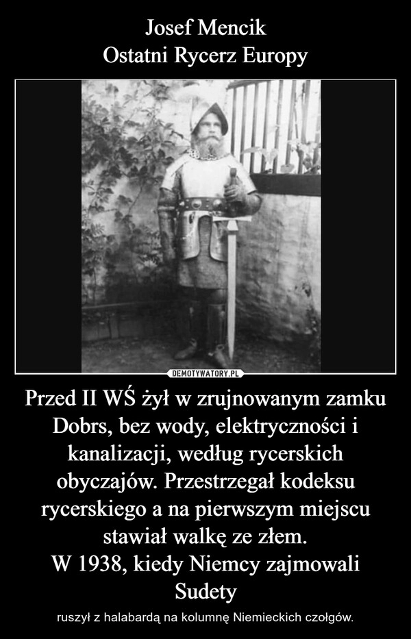 
    Josef Mencik
Ostatni Rycerz Europy Przed II WŚ żył w zrujnowanym zamku Dobrs, bez wody, elektryczności i kanalizacji, według rycerskich obyczajów. Przestrzegał kodeksu rycerskiego a na pierwszym miejscu stawiał walkę ze złem.
W 1938, kiedy Niemcy zajmowali Sudety