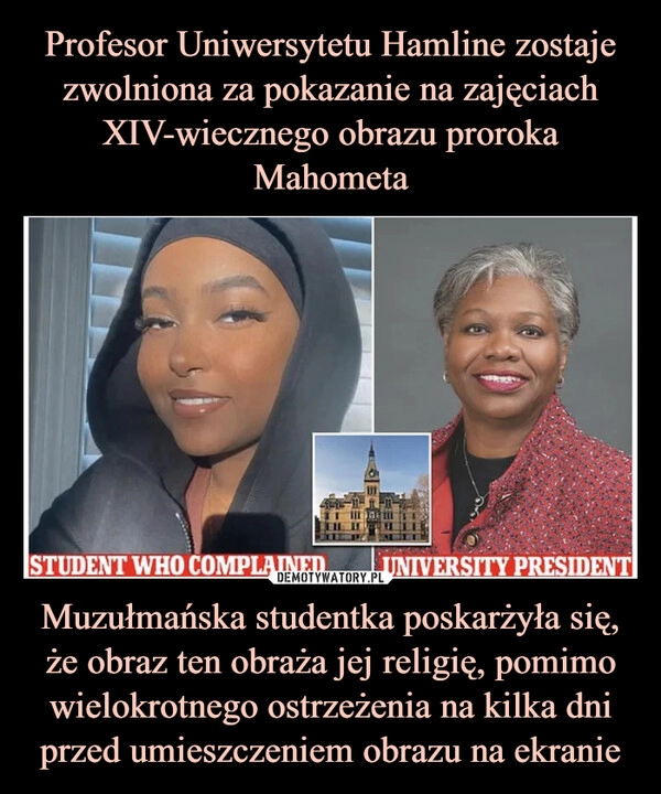 
    Profesor Uniwersytetu Hamline zostaje zwolniona za pokazanie na zajęciach XIV-wiecznego obrazu proroka Mahometa Muzułmańska studentka poskarżyła się, że obraz ten obraża jej religię, pomimo wielokrotnego ostrzeżenia na kilka dni przed umieszczeniem obrazu na ekranie 