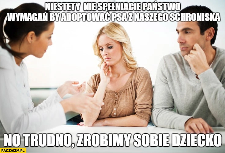 
    Niestety nie spełniacie państwo wymagań by adoptować psa z naszego schroniska, no trudno zrobimy sobie dziecko