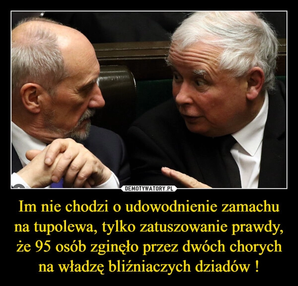 
    Im nie chodzi o udowodnienie zamachu na tupolewa, tylko zatuszowanie prawdy, że 95 osób zginęło przez dwóch chorych na władzę bliźniaczych dziadów !