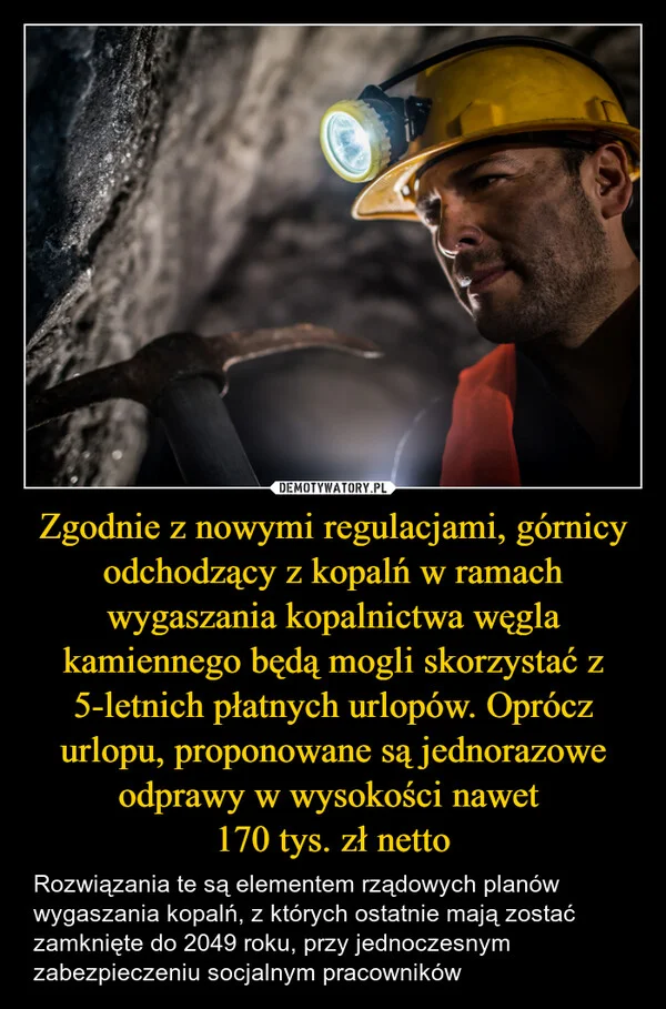 
    Zgodnie z nowymi regulacjami, górnicy odchodzący z kopalń w ramach wygaszania kopalnictwa węgla kamiennego będą mogli skorzystać z 5-letnich płatnych urlopów. Oprócz urlopu, proponowane są jednorazowe odprawy w wysokości nawet 170 tys. zł netto