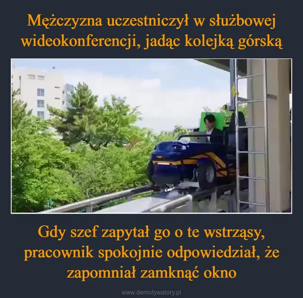 
    Mężczyzna uczestniczył w służbowej wideokonferencji, jadąc kolejką górską Gdy szef zapytał go o te wstrząsy, pracownik spokojnie odpowiedział, że zapomniał zamknąć okno