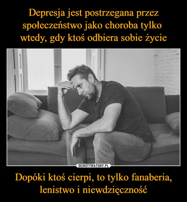 
    Depresja jest postrzegana przez społeczeństwo jako choroba tylko wtedy, gdy ktoś odbiera sobie życie Dopóki ktoś cierpi, to tylko fanaberia, lenistwo i niewdzięczność