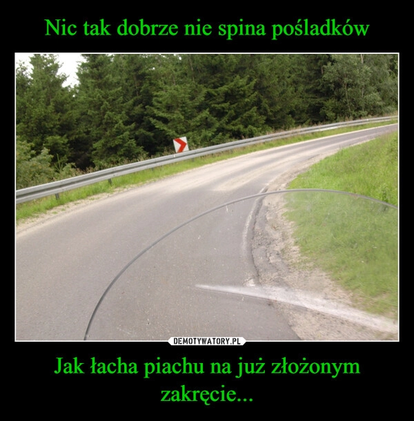 
    Nic tak dobrze nie spina pośladków Jak łacha piachu na już złożonym zakręcie...