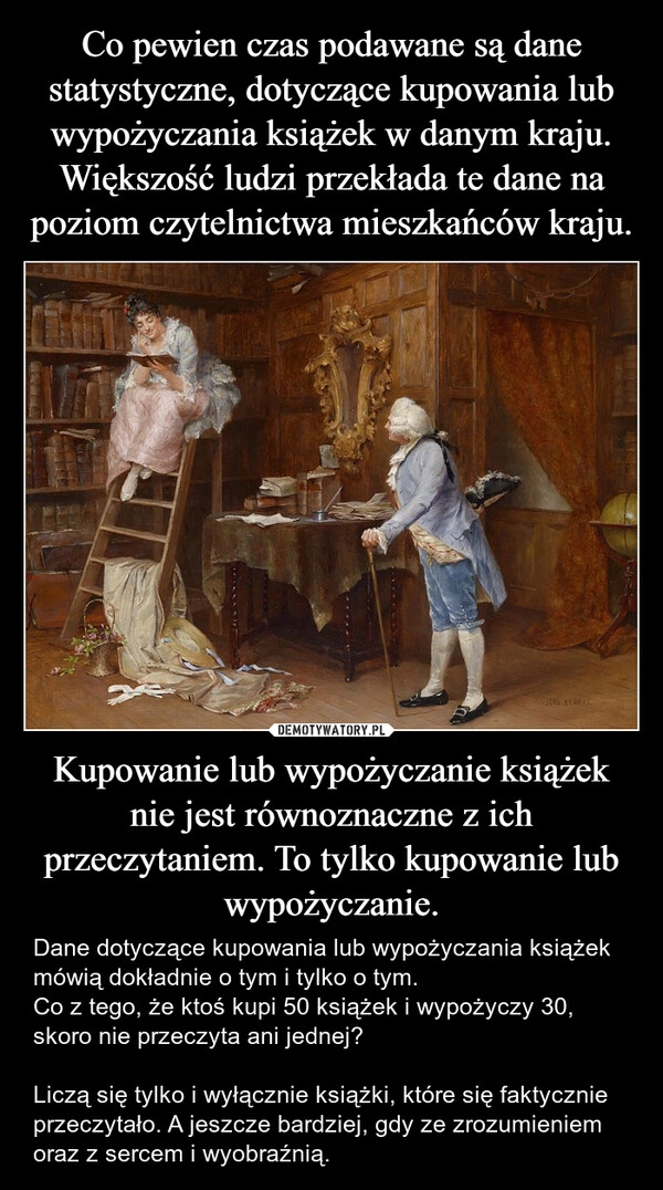 
    Co pewien czas podawane są dane statystyczne, dotyczące kupowania lub wypożyczania książek w danym kraju. Większość ludzi przekłada te dane na poziom czytelnictwa mieszkańców kraju. Kupowanie lub wypożyczanie książek nie jest równoznaczne z ich przeczytaniem. To tylko kupowanie lub wypożyczanie.