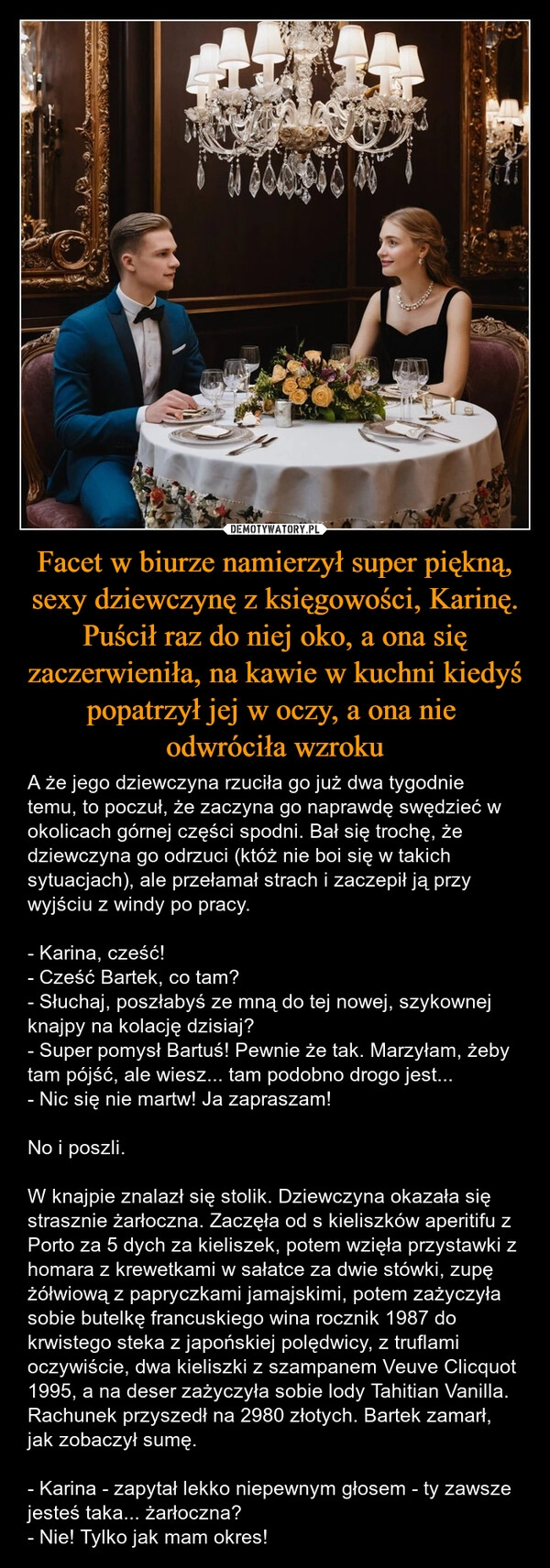 
    Facet w biurze namierzył super piękną, sexy dziewczynę z księgowości, Karinę. Puścił raz do niej oko, a ona się zaczerwieniła, na kawie w kuchni kiedyś popatrzył jej w oczy, a ona nie 
odwróciła wzroku