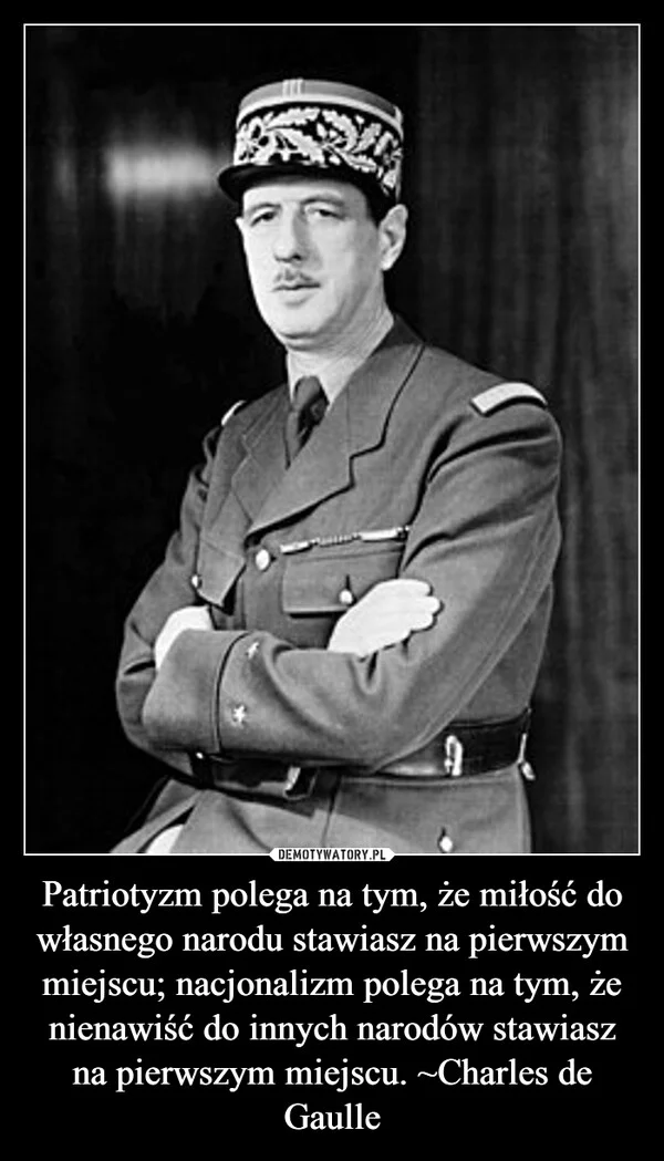 
    Patriotyzm polega na tym, że miłość do własnego narodu stawiasz na pierwszym miejscu; nacjonalizm polega na tym, że nienawiść do innych narodów stawiasz na pierwszym miejscu. ~Charles de Gaulle