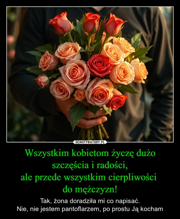 
    Wszystkim kobietom życzę dużo szczęścia i radości, ale przede wszystkim cierpliwości do mężczyzn!