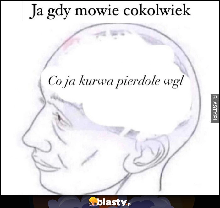 
    Ja gdy mówię cokolwiek: co ja kurna gadam wgl