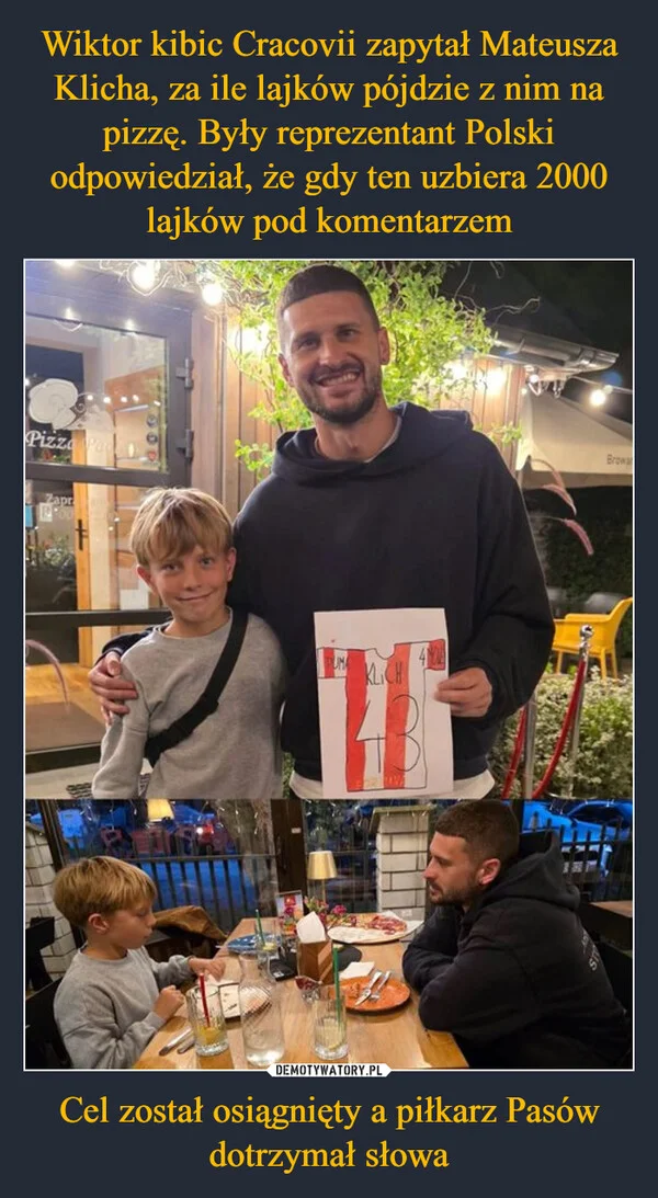 
    Wiktor kibic Cracovii zapytał Mateusza Klicha, za ile lajków pójdzie z nim na pizzę. Były reprezentant Polski odpowiedział, że gdy ten uzbiera 2000 lajków pod komentarzem Cel został osiągnięty a piłkarz Pasów dotrzymał słowa