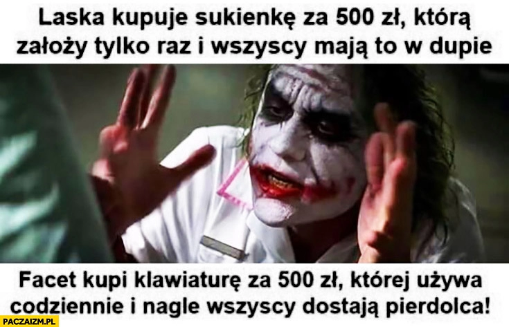 
    Laska kupuje sukienkę za 500zł, którą założy tylko raz i wszyscy maja to w dupie. Facet kupi klawiaturę za 500zł, której używa codziennie i nagle wszystkim odpierdziela