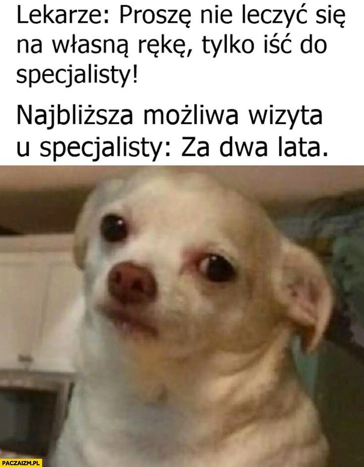 
    Lekarze proszę nie leczyć się na własna rękę tylko iść do specjalisty tymczasem najbliższa możliwa wizyta u specjalisty za dwa lata smutny piesek