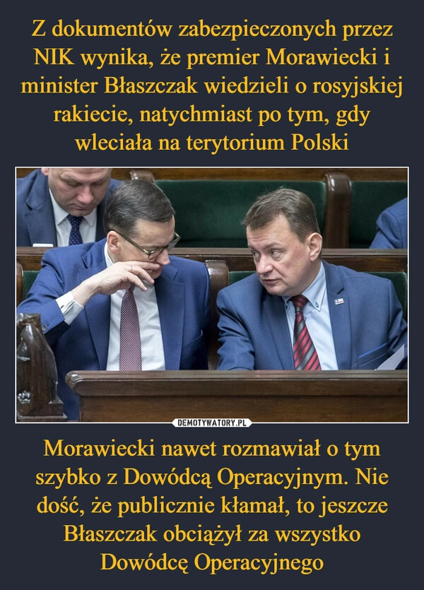 
    Z dokumentów zabezpieczonych przez NIK wynika, że premier Morawiecki i minister Błaszczak wiedzieli o rosyjskiej rakiecie, natychmiast po tym, gdy wleciała na terytorium Polski Morawiecki nawet rozmawiał o tym szybko z Dowódcą Operacyjnym. Nie dość, że publicznie kłamał, to jeszcze Błaszczak obciążył za wszystko Dowódcę Operacyjnego