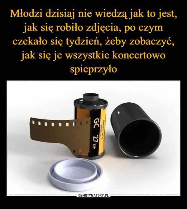 
    Młodzi dzisiaj nie wiedzą jak to jest, jak się robiło zdjęcia, po czym czekało się tydzień, żeby zobaczyć, jak się je wszystkie koncertowo spieprzyło