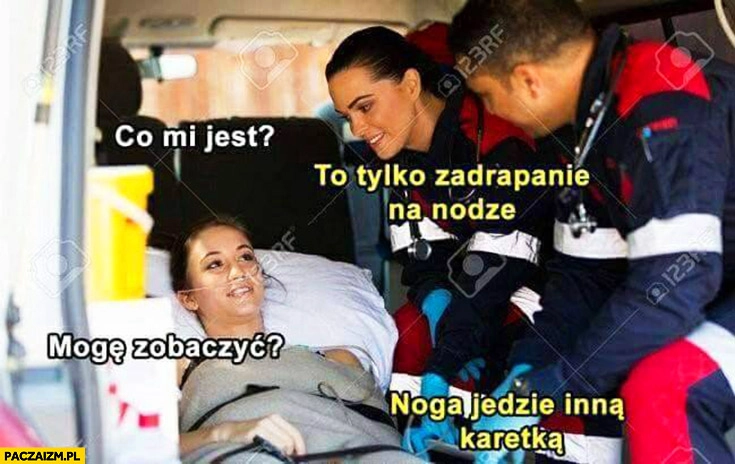 
    Co mi jest? To tylko zadrapanie na nodze. Mogę zobaczyć? Noga jedzie inną karetką wypadek