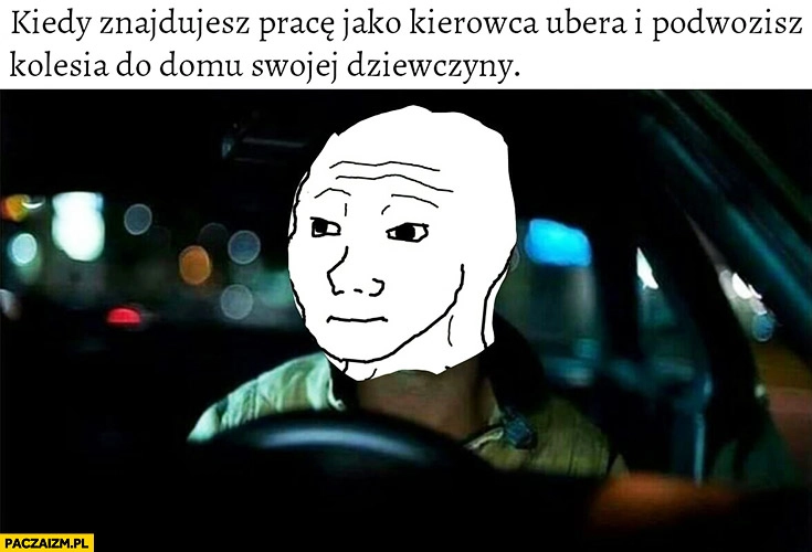 
    Kiedy znajdujesz pracę jako kierowca Ubera i podwozisz kolesia do domu swojej dziewczyny