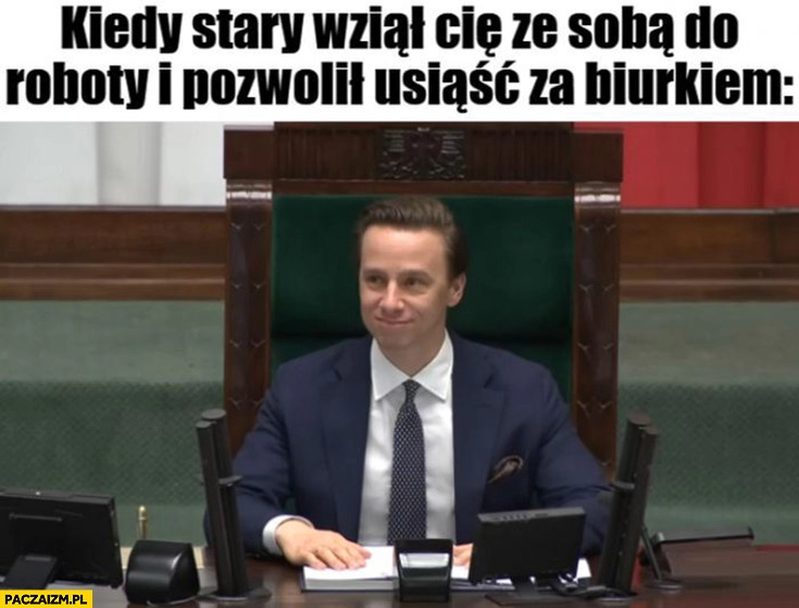 
    Marszałek Bosak kiedy stary wziął cię ze sobą do roboty i pozwolił usiąść za biurkiem