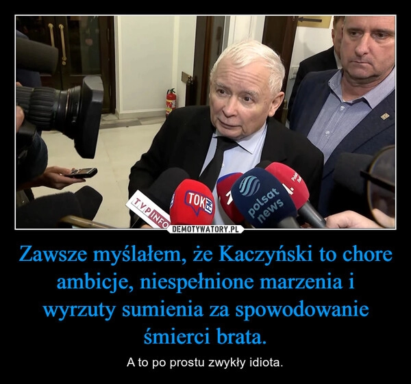 
    Zawsze myślałem, że Kaczyński to chore ambicje, niespełnione marzenia i wyrzuty sumienia za spowodowanie śmierci brata.