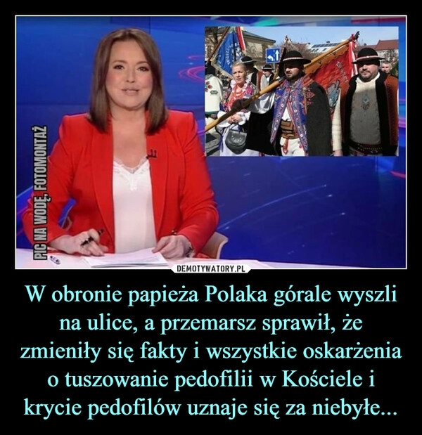 
    W obronie papieża Polaka górale wyszli na ulice, a przemarsz sprawił, że zmieniły się fakty i wszystkie oskarżenia o tuszowanie pedofilii w Kościele i krycie pedofilów uznaje się za niebyłe...