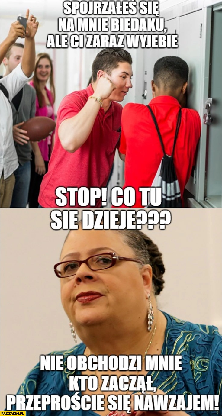 Spojrzałeś się na mnie biedaku, zaraz Ci przywalę, nauczycielka co tu się dzieje nie obchodzi mnie kto zaczął przeproście się nawzajem