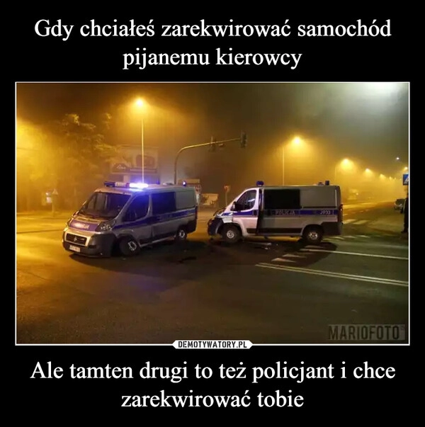 
    Gdy chciałeś zarekwirować samochód pijanemu kierowcy Ale tamten drugi to też policjant i chce zarekwirować tobie