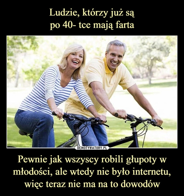 
    Ludzie, którzy już są
po 40- tce mają farta Pewnie jak wszyscy robili głupoty w młodości, ale wtedy nie było internetu, więc teraz nie ma na to dowodów