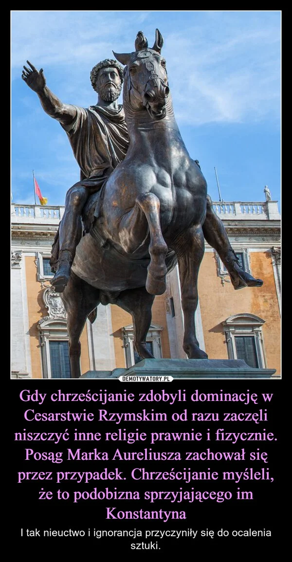
    Gdy chrześcijanie zdobyli dominację w Cesarstwie Rzymskim od razu zaczęli niszczyć inne religie prawnie i fizycznie. Posąg Marka Aureliusza zachował się przez przypadek. Chrześcijanie myśleli, że to podobizna sprzyjającego im Konstantyna