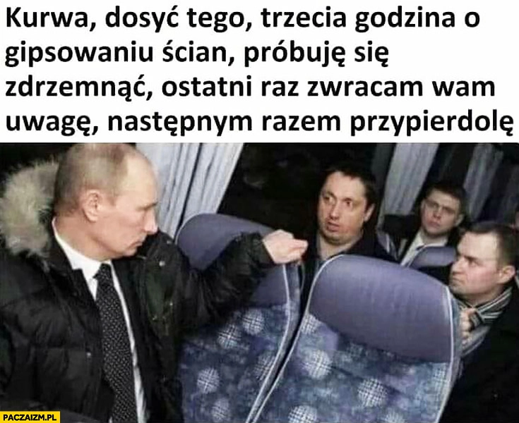 
    Putin kurna dosyć tego trzecia godzina o gipsowaniu ścian, próbuję się zdrzemnąć ostatni raz zwracam wam uwagę, następnym razem przypierdzielę