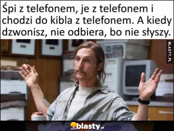 
    Śpi z telefonem, je z telefonem i chodzi do kibla z telefonem, a kiedy dzwonisz nie odbiera, bo nie słyszy