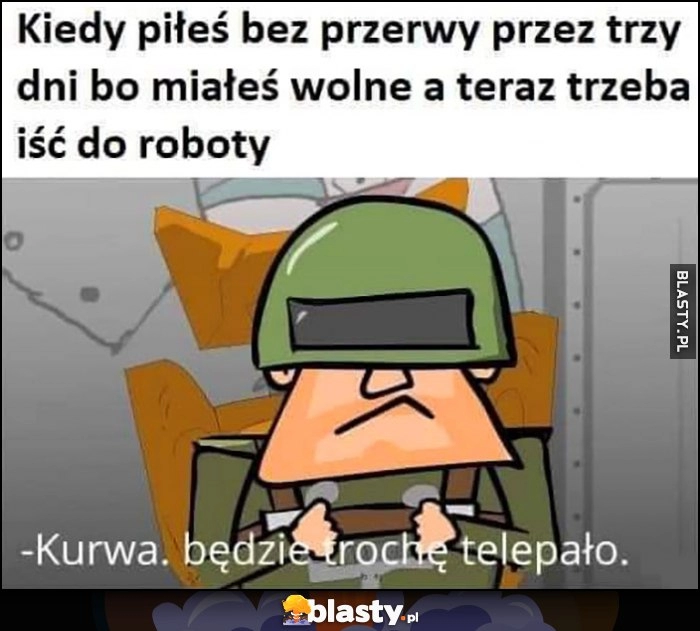 
    Kiedy piłeś bez pierwy przez trzy dni bo miałeś wolne, a teraz trzeba iść do roboty, będzie trochę telepało Kapitan Bomba