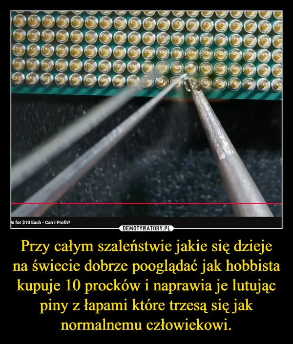 
    Przy całym szaleństwie jakie się dzieje na świecie dobrze pooglądać jak hobbista kupuje 10 procków i naprawia je lutując piny z łapami które trzesą się jak normalnemu człowiekowi.