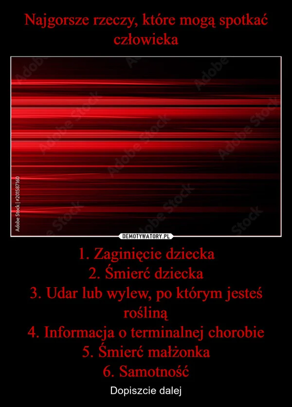 
    Najgorsze rzeczy, które mogą spotkać człowieka 1. Zaginięcie dziecka 2. Śmierć dziecka 3. Udar lub wylew, po którym jesteś rośliną 4. Informacja o terminalnej chorobie 5. Śmierć małżonka 6. Samotność