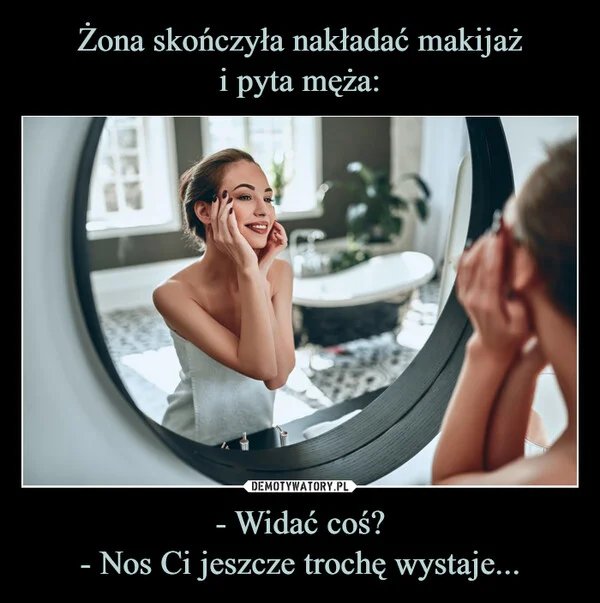 
    Żona skończyła nakładać makijaż i pyta męża: - Widać coś? - Nos Ci jeszcze trochę wystaje...