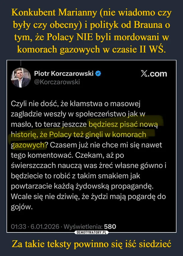 
    Konkubent Marianny (nie wiadomo czy były czy obecny) i polityk od Brauna o tym, że Polacy NIE byli mordowani w komorach gazowych w czasie II WŚ. Za takie teksty powinno się iść siedzieć