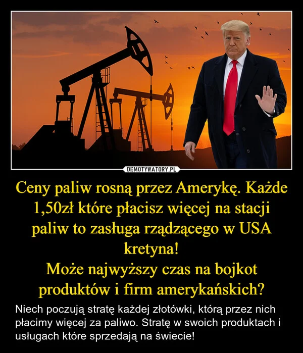 
    Ceny paliw rosną przez Amerykę. Każde 1,50zł które płacisz więcej na stacji paliw to zasługa rządzącego w USA kretyna! Może najwyższy czas na bojkot produktów i firm amerykańskich?