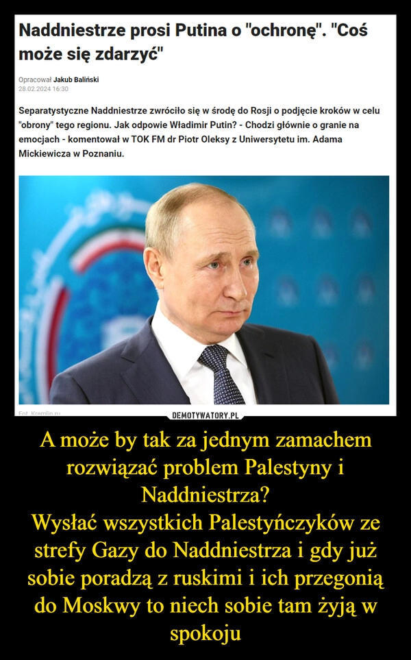 
    A może by tak za jednym zamachem rozwiązać problem Palestyny i Naddniestrza?
Wysłać wszystkich Palestyńczyków ze strefy Gazy do Naddniestrza i gdy już sobie poradzą z ruskimi i ich przegonią do Moskwy to niech sobie tam żyją w spokoju