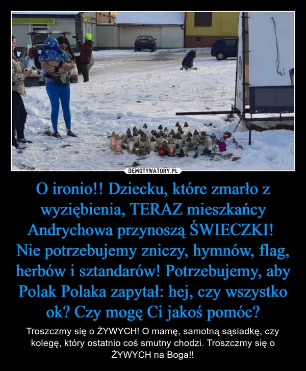 
    O ironio!! Dziecku, które zmarło z wyziębienia, TERAZ mieszkańcy Andrychowa przynoszą ŚWIECZKI! 
Nie potrzebujemy zniczy, hymnów, flag, herbów i sztandarów! Potrzebujemy, aby Polak Polaka zapytał: hej, czy wszystko ok? Czy mogę Ci jakoś pomóc?