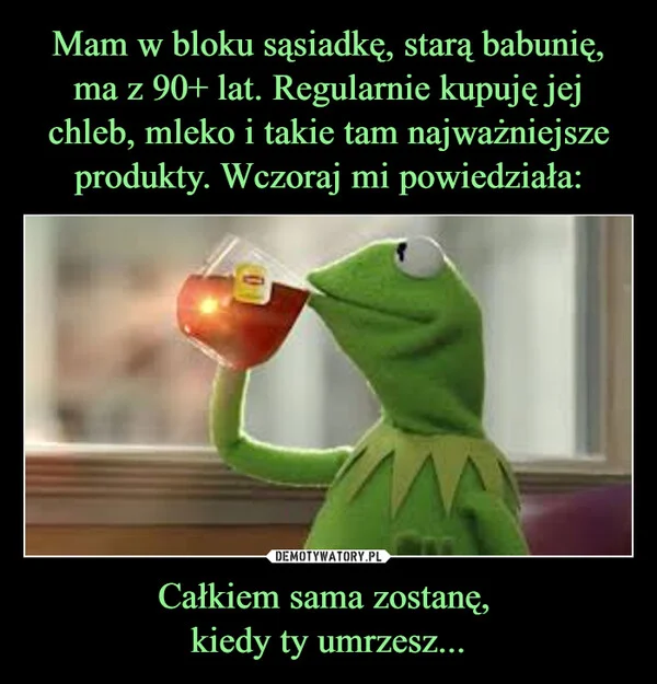 
    Mam w bloku sąsiadkę, starą babunię, ma z 90+ lat. Regularnie kupuję jej chleb, mleko i takie tam najważniejsze produkty. Wczoraj mi powiedziała: Całkiem sama zostanę, kiedy ty umrzesz...