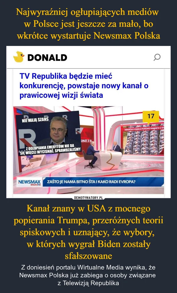 
    Najwyraźniej ogłupiających mediów w Polsce jest jeszcze za mało, bo wkrótce wystartuje Newsmax Polska Kanał znany w USA z mocnego popierania Trumpa, przeróżnych teorii spiskowych i uznający, że wybory, w których wygrał Biden zostały sfałszowane