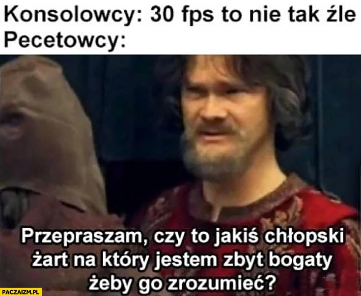 
    Konsolowcy 30 FPS to nie tak źle, pecetowcy: czy to jakiś chłopski żart na który jestem zbyt bogaty żeby go zrozumieć? Szlachcic