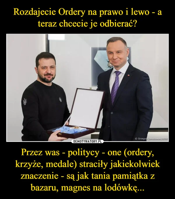
    Rozdajecie Ordery na prawo i lewo - a teraz chcecie je odbierać? Przez was - politycy - one (ordery, krzyże, medale) straciły jakiekolwiek znaczenie - są jak tania pamiątka z bazaru, magnes na lodówkę...